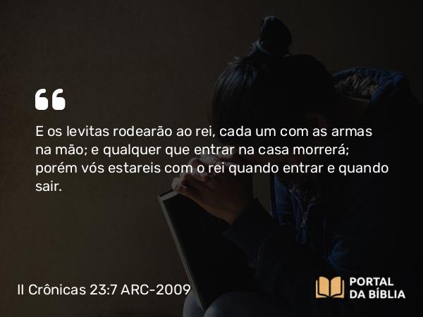 II Crônicas 23:7 ARC-2009 - E os levitas rodearão ao rei, cada um com as armas na mão; e qualquer que entrar na casa morrerá; porém vós estareis com o rei quando entrar e quando sair.