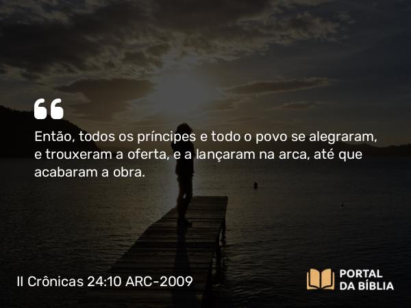 II Crônicas 24:10 ARC-2009 - Então, todos os príncipes e todo o povo se alegraram, e trouxeram a oferta, e a lançaram na arca, até que acabaram a obra.