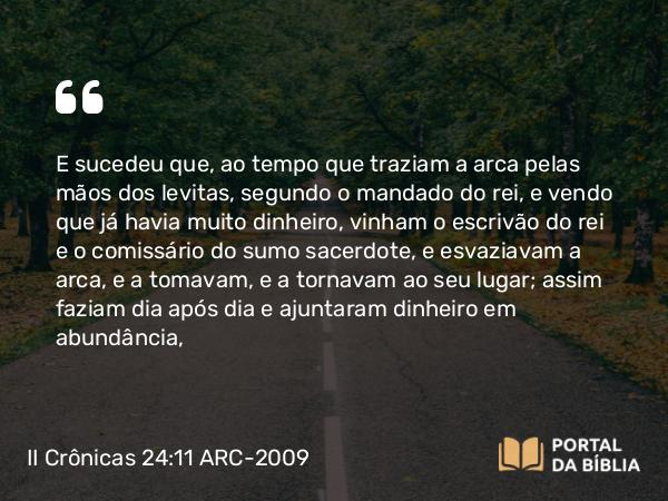 II Crônicas 24:11 ARC-2009 - E sucedeu que, ao tempo que traziam a arca pelas mãos dos levitas, segundo o mandado do rei, e vendo que já havia muito dinheiro, vinham o escrivão do rei e o comissário do sumo sacerdote, e esvaziavam a arca, e a tomavam, e a tornavam ao seu lugar; assim faziam dia após dia e ajuntaram dinheiro em abundância,