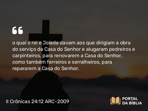 II Crônicas 24:12 ARC-2009 - o qual o rei e Joiada davam aos que dirigiam a obra do serviço da Casa do Senhor e alugaram pedreiros e carpinteiros, para renovarem a Casa do Senhor, como também ferreiros e serralheiros, para repararem a Casa do Senhor.