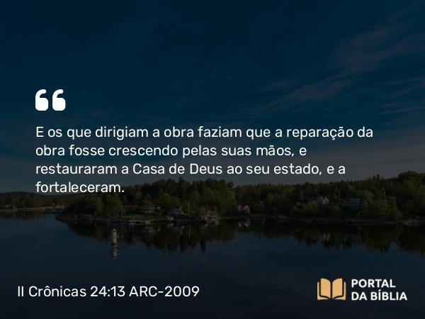 II Crônicas 24:13 ARC-2009 - E os que dirigiam a obra faziam que a reparação da obra fosse crescendo pelas suas mãos, e restauraram a Casa de Deus ao seu estado, e a fortaleceram.