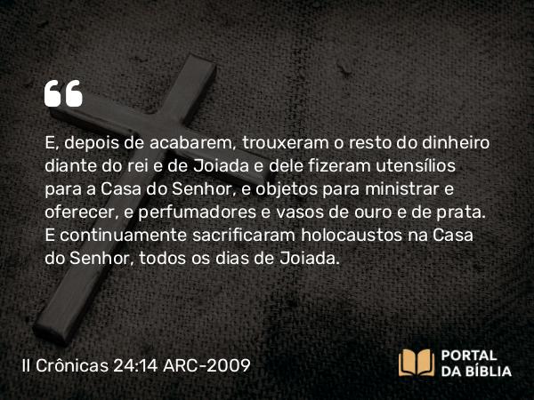 II Crônicas 24:14 ARC-2009 - E, depois de acabarem, trouxeram o resto do dinheiro diante do rei e de Joiada e dele fizeram utensílios para a Casa do Senhor, e objetos para ministrar e oferecer, e perfumadores e vasos de ouro e de prata. E continuamente sacrificaram holocaustos na Casa do Senhor, todos os dias de Joiada.