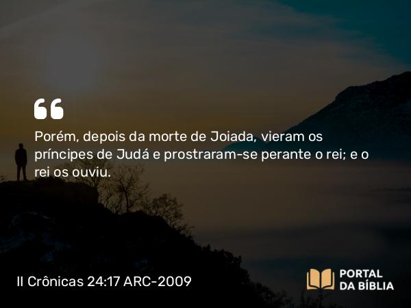 II Crônicas 24:17 ARC-2009 - Porém, depois da morte de Joiada, vieram os príncipes de Judá e prostraram-se perante o rei; e o rei os ouviu.