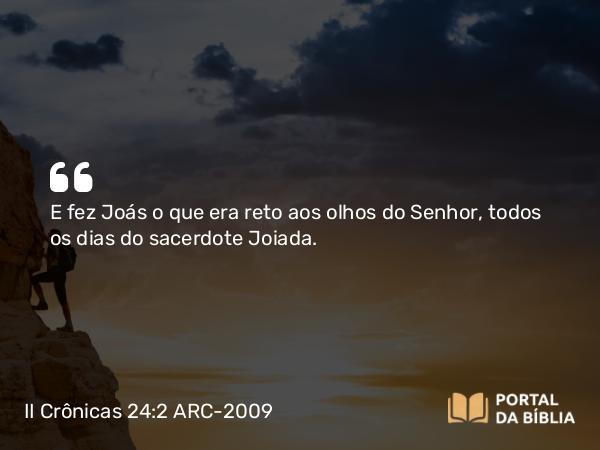 II Crônicas 24:2 ARC-2009 - E fez Joás o que era reto aos olhos do Senhor, todos os dias do sacerdote Joiada.