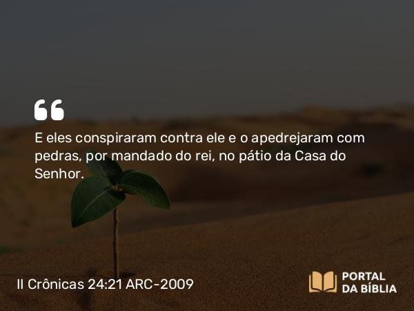 II Crônicas 24:21 ARC-2009 - E eles conspiraram contra ele e o apedrejaram com pedras, por mandado do rei, no pátio da Casa do Senhor.