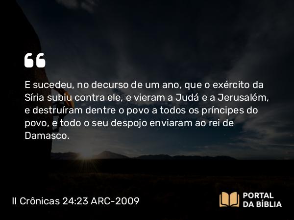 II Crônicas 24:23-24 ARC-2009 - E sucedeu, no decurso de um ano, que o exército da Síria subiu contra ele, e vieram a Judá e a Jerusalém, e destruíram dentre o povo a todos os príncipes do povo, e todo o seu despojo enviaram ao rei de Damasco.