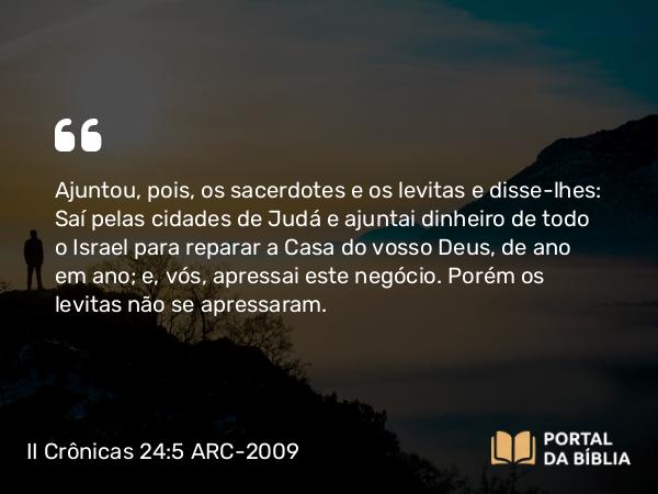 II Crônicas 24:5 ARC-2009 - Ajuntou, pois, os sacerdotes e os levitas e disse-lhes: Saí pelas cidades de Judá e ajuntai dinheiro de todo o Israel para reparar a Casa do vosso Deus, de ano em ano; e, vós, apressai este negócio. Porém os levitas não se apressaram.