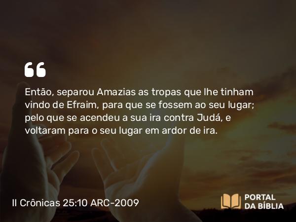 II Crônicas 25:10 ARC-2009 - Então, separou Amazias as tropas que lhe tinham vindo de Efraim, para que se fossem ao seu lugar; pelo que se acendeu a sua ira contra Judá, e voltaram para o seu lugar em ardor de ira.