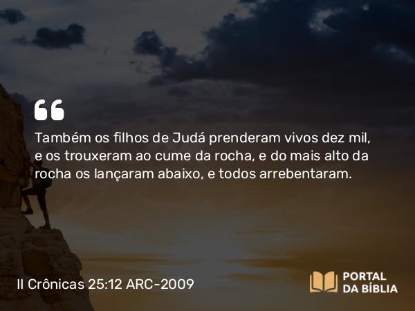 II Crônicas 25:12 ARC-2009 - Também os filhos de Judá prenderam vivos dez mil, e os trouxeram ao cume da rocha, e do mais alto da rocha os lançaram abaixo, e todos arrebentaram.