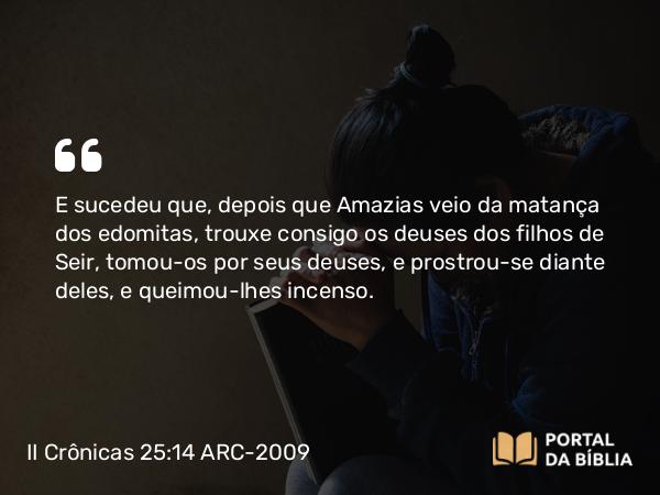 II Crônicas 25:14 ARC-2009 - E sucedeu que, depois que Amazias veio da matança dos edomitas, trouxe consigo os deuses dos filhos de Seir, tomou-os por seus deuses, e prostrou-se diante deles, e queimou-lhes incenso.