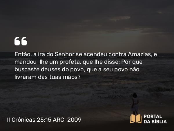 II Crônicas 25:15 ARC-2009 - Então, a ira do Senhor se acendeu contra Amazias, e mandou-lhe um profeta, que lhe disse: Por que buscaste deuses do povo, que a seu povo não livraram das tuas mãos?