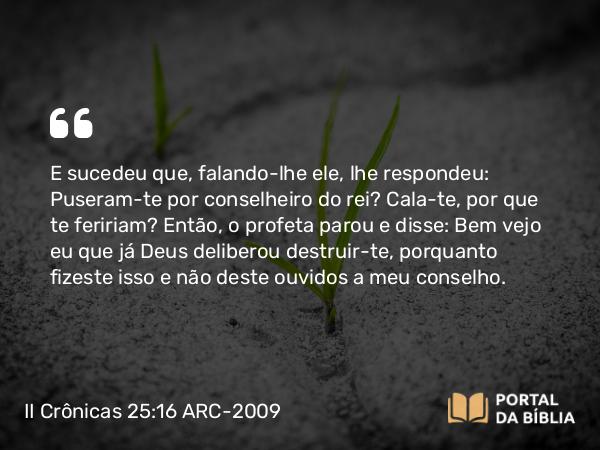 II Crônicas 25:16 ARC-2009 - E sucedeu que, falando-lhe ele, lhe respondeu: Puseram-te por conselheiro do rei? Cala-te, por que te feririam? Então, o profeta parou e disse: Bem vejo eu que já Deus deliberou destruir-te, porquanto fizeste isso e não deste ouvidos a meu conselho.