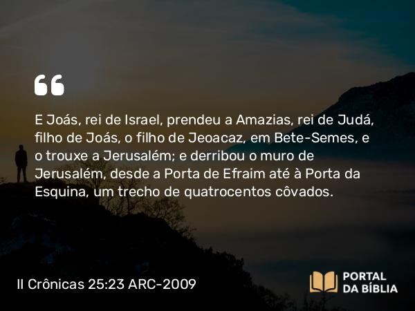 II Crônicas 25:23 ARC-2009 - E Joás, rei de Israel, prendeu a Amazias, rei de Judá, filho de Joás, o filho de Jeoacaz, em Bete-Semes, e o trouxe a Jerusalém; e derribou o muro de Jerusalém, desde a Porta de Efraim até à Porta da Esquina, um trecho de quatrocentos côvados.