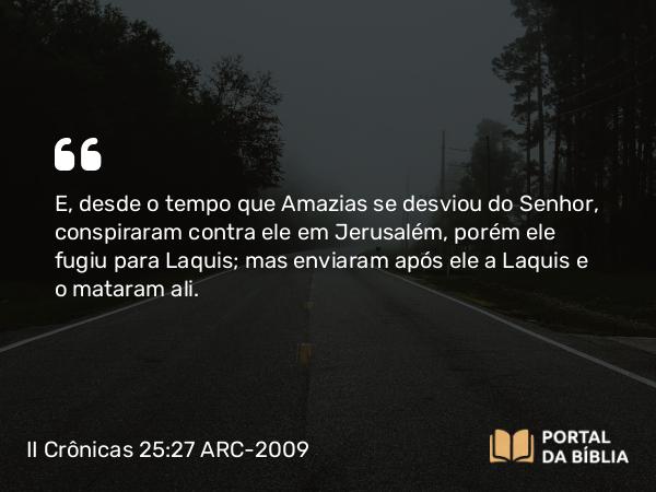 II Crônicas 25:27 ARC-2009 - E, desde o tempo que Amazias se desviou do Senhor, conspiraram contra ele em Jerusalém, porém ele fugiu para Laquis; mas enviaram após ele a Laquis e o mataram ali.