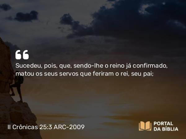 II Crônicas 25:3 ARC-2009 - Sucedeu, pois, que, sendo-lhe o reino já confirmado, matou os seus servos que feriram o rei, seu pai;