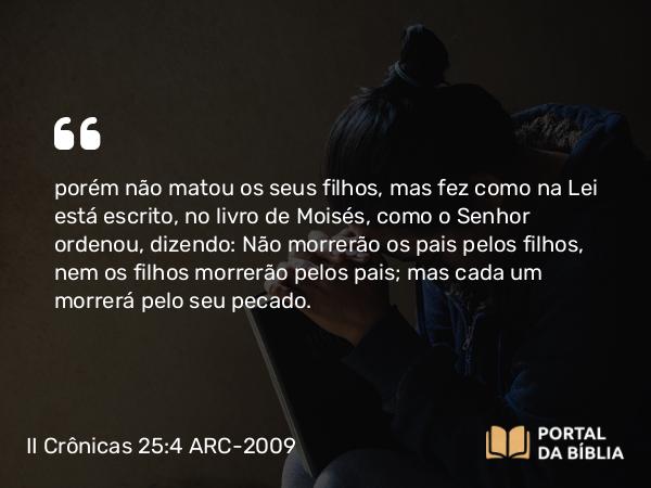 II Crônicas 25:4 ARC-2009 - porém não matou os seus filhos, mas fez como na Lei está escrito, no livro de Moisés, como o Senhor ordenou, dizendo: Não morrerão os pais pelos filhos, nem os filhos morrerão pelos pais; mas cada um morrerá pelo seu pecado.