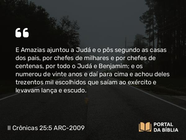 II Crônicas 25:5 ARC-2009 - E Amazias ajuntou a Judá e o pôs segundo as casas dos pais, por chefes de milhares e por chefes de centenas, por todo o Judá e Benjamim; e os numerou de vinte anos e daí para cima e achou deles trezentos mil escolhidos que saíam ao exército e levavam lança e escudo.