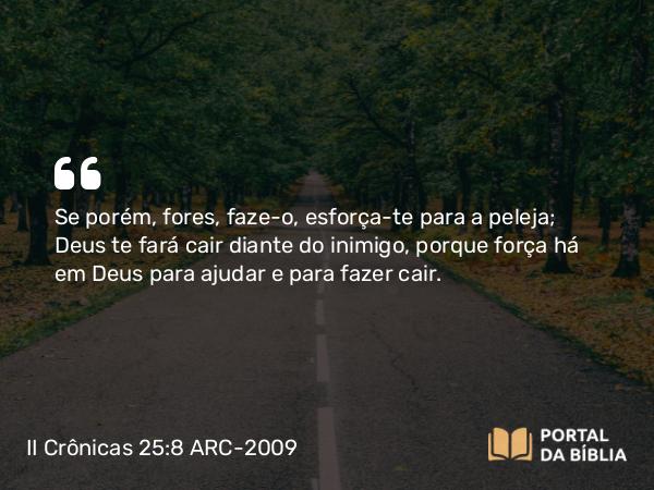 II Crônicas 25:8 ARC-2009 - Se porém, fores, faze-o, esforça-te para a peleja; Deus te fará cair diante do inimigo, porque força há em Deus para ajudar e para fazer cair.