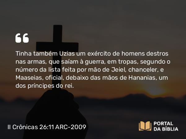 II Crônicas 26:11 ARC-2009 - Tinha também Uzias um exército de homens destros nas armas, que saíam à guerra, em tropas, segundo o número da lista feita por mão de Jeiel, chanceler, e Maaseias, oficial, debaixo das mãos de Hananias, um dos príncipes do rei.