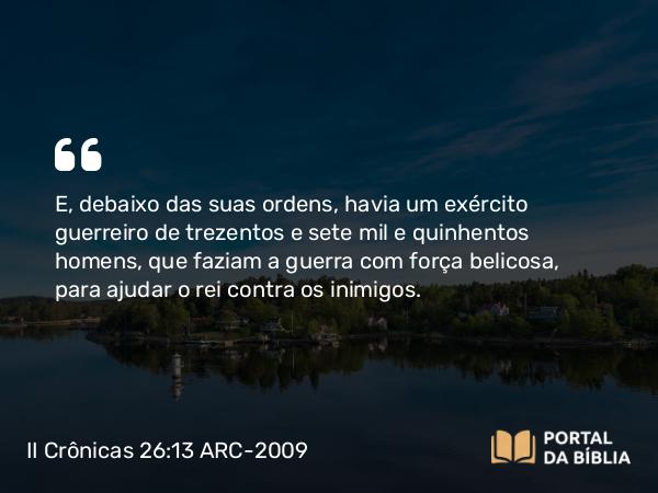 II Crônicas 26:13 ARC-2009 - E, debaixo das suas ordens, havia um exército guerreiro de trezentos e sete mil e quinhentos homens, que faziam a guerra com força belicosa, para ajudar o rei contra os inimigos.