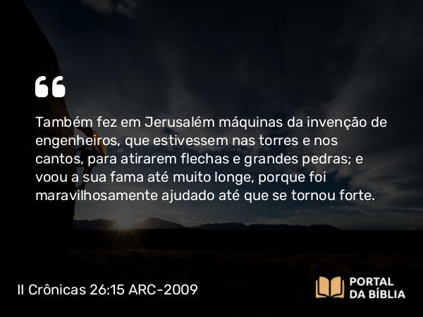 II Crônicas 26:15 ARC-2009 - Também fez em Jerusalém máquinas da invenção de engenheiros, que estivessem nas torres e nos cantos, para atirarem flechas e grandes pedras; e voou a sua fama até muito longe, porque foi maravilhosamente ajudado até que se tornou forte.