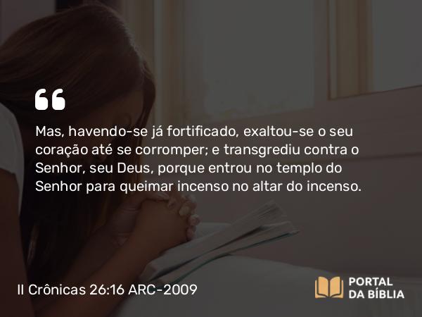 II Crônicas 26:16-23 ARC-2009 - Mas, havendo-se já fortificado, exaltou-se o seu coração até se corromper; e transgrediu contra o Senhor, seu Deus, porque entrou no templo do Senhor para queimar incenso no altar do incenso.