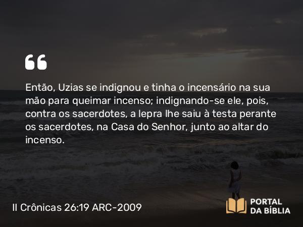 II Crônicas 26:19-21 ARC-2009 - Então, Uzias se indignou e tinha o incensário na sua mão para queimar incenso; indignando-se ele, pois, contra os sacerdotes, a lepra lhe saiu à testa perante os sacerdotes, na Casa do Senhor, junto ao altar do incenso.