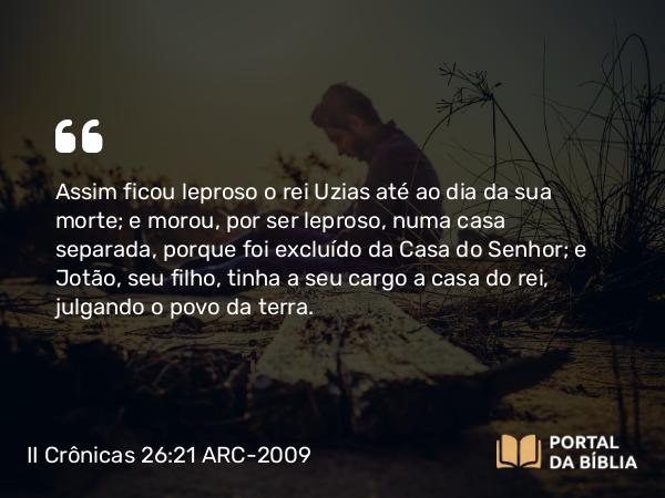 II Crônicas 26:21 ARC-2009 - Assim ficou leproso o rei Uzias até ao dia da sua morte; e morou, por ser leproso, numa casa separada, porque foi excluído da Casa do Senhor; e Jotão, seu filho, tinha a seu cargo a casa do rei, julgando o povo da terra.