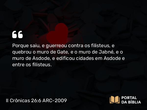 II Crônicas 26:6 ARC-2009 - Porque saiu, e guerreou contra os filisteus, e quebrou o muro de Gate, e o muro de Jabné, e o muro de Asdode, e edificou cidades em Asdode e entre os filisteus.