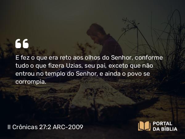 II Crônicas 27:2 ARC-2009 - E fez o que era reto aos olhos do Senhor, conforme tudo o que fizera Uzias, seu pai, exceto que não entrou no templo do Senhor, e ainda o povo se corrompia.