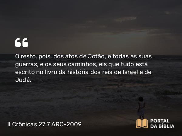 II Crônicas 27:7 ARC-2009 - O resto, pois, dos atos de Jotão, e todas as suas guerras, e os seus caminhos, eis que tudo está escrito no livro da história dos reis de Israel e de Judá.