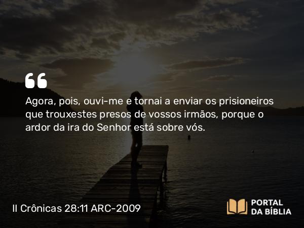 II Crônicas 28:11 ARC-2009 - Agora, pois, ouvi-me e tornai a enviar os prisioneiros que trouxestes presos de vossos irmãos, porque o ardor da ira do Senhor está sobre vós.