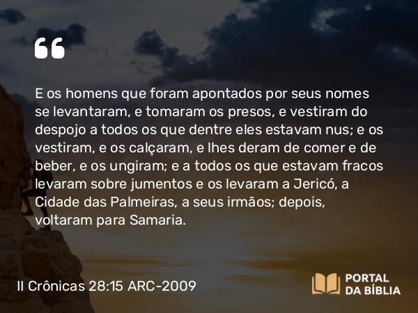 II Crônicas 28:15 ARC-2009 - E os homens que foram apontados por seus nomes se levantaram, e tomaram os presos, e vestiram do despojo a todos os que dentre eles estavam nus; e os vestiram, e os calçaram, e lhes deram de comer e de beber, e os ungiram; e a todos os que estavam fracos levaram sobre jumentos e os levaram a Jericó, a Cidade das Palmeiras, a seus irmãos; depois, voltaram para Samaria.