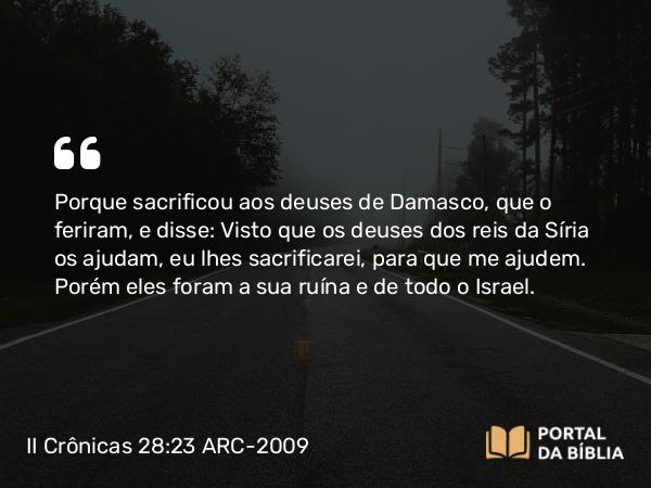 II Crônicas 28:23 ARC-2009 - Porque sacrificou aos deuses de Damasco, que o feriram, e disse: Visto que os deuses dos reis da Síria os ajudam, eu lhes sacrificarei, para que me ajudem. Porém eles foram a sua ruína e de todo o Israel.