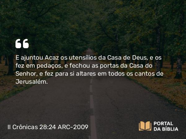 II Crônicas 28:24 ARC-2009 - E ajuntou Acaz os utensílios da Casa de Deus, e os fez em pedaços, e fechou as portas da Casa do Senhor, e fez para si altares em todos os cantos de Jerusalém.