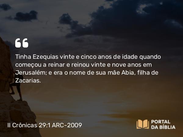 II Crônicas 29:1-2 ARC-2009 - Tinha Ezequias vinte e cinco anos de idade quando começou a reinar e reinou vinte e nove anos em Jerusalém; e era o nome de sua mãe Abia, filha de Zacarias.