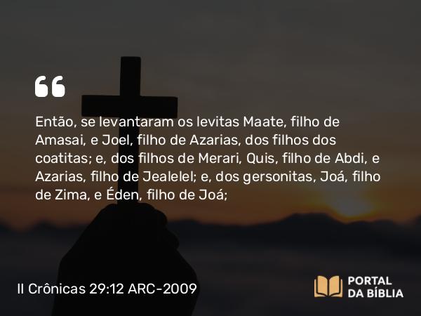 II Crônicas 29:12 ARC-2009 - Então, se levantaram os levitas Maate, filho de Amasai, e Joel, filho de Azarias, dos filhos dos coatitas; e, dos filhos de Merari, Quis, filho de Abdi, e Azarias, filho de Jealelel; e, dos gersonitas, Joá, filho de Zima, e Éden, filho de Joá;