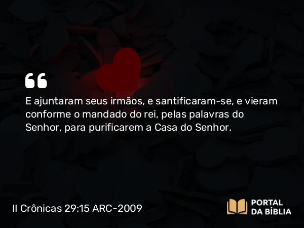 II Crônicas 29:15-16 ARC-2009 - E ajuntaram seus irmãos, e santificaram-se, e vieram conforme o mandado do rei, pelas palavras do Senhor, para purificarem a Casa do Senhor.