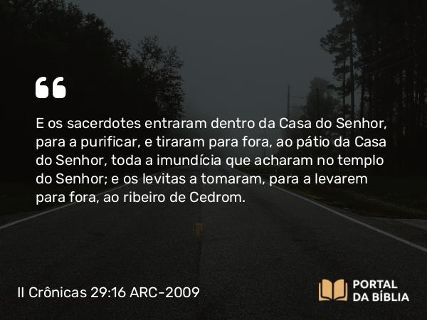 II Crônicas 29:16 ARC-2009 - E os sacerdotes entraram dentro da Casa do Senhor, para a purificar, e tiraram para fora, ao pátio da Casa do Senhor, toda a imundícia que acharam no templo do Senhor; e os levitas a tomaram, para a levarem para fora, ao ribeiro de Cedrom.