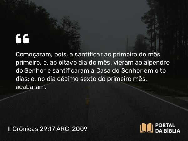 II Crônicas 29:17 ARC-2009 - Começaram, pois, a santificar ao primeiro do mês primeiro, e, ao oitavo dia do mês, vieram ao alpendre do Senhor e santificaram a Casa do Senhor em oito dias; e, no dia décimo sexto do primeiro mês, acabaram.