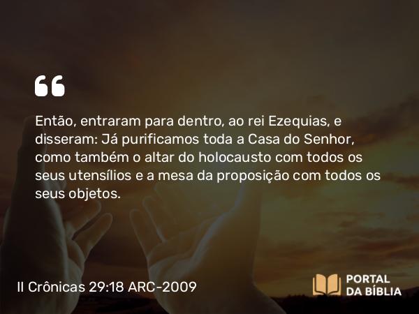 II Crônicas 29:18 ARC-2009 - Então, entraram para dentro, ao rei Ezequias, e disseram: Já purificamos toda a Casa do Senhor, como também o altar do holocausto com todos os seus utensílios e a mesa da proposição com todos os seus objetos.