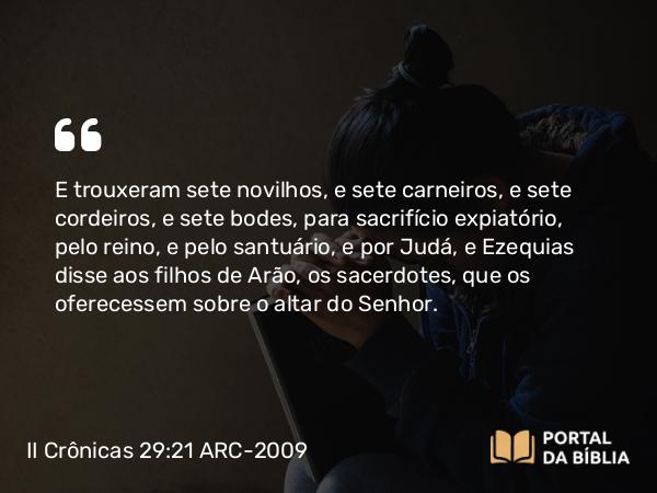 II Crônicas 29:21 ARC-2009 - E trouxeram sete novilhos, e sete carneiros, e sete cordeiros, e sete bodes, para sacrifício expiatório, pelo reino, e pelo santuário, e por Judá, e Ezequias disse aos filhos de Arão, os sacerdotes, que os oferecessem sobre o altar do Senhor.