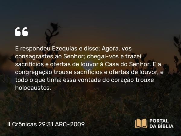 II Crônicas 29:31 ARC-2009 - E respondeu Ezequias e disse: Agora, vos consagrastes ao Senhor; chegai-vos e trazei sacrifícios e ofertas de louvor à Casa do Senhor. E a congregação trouxe sacrifícios e ofertas de louvor, e todo o que tinha essa vontade do coração trouxe holocaustos.