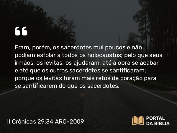 II Crônicas 29:34 ARC-2009 - Eram, porém, os sacerdotes mui poucos e não podiam esfolar a todos os holocaustos; pelo que seus irmãos, os levitas, os ajudaram, até a obra se acabar e até que os outros sacerdotes se santificaram; porque os levitas foram mais retos de coração para se santificarem do que os sacerdotes.