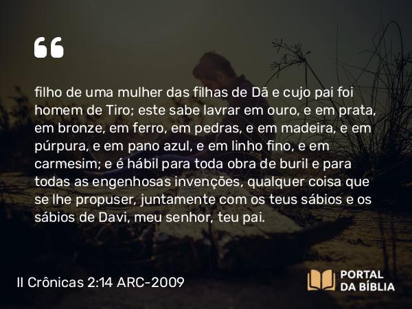 II Crônicas 2:14 ARC-2009 - filho de uma mulher das filhas de Dã e cujo pai foi homem de Tiro; este sabe lavrar em ouro, e em prata, em bronze, em ferro, em pedras, e em madeira, e em púrpura, e em pano azul, e em linho fino, e em carmesim; e é hábil para toda obra de buril e para todas as engenhosas invenções, qualquer coisa que se lhe propuser, juntamente com os teus sábios e os sábios de Davi, meu senhor, teu pai.