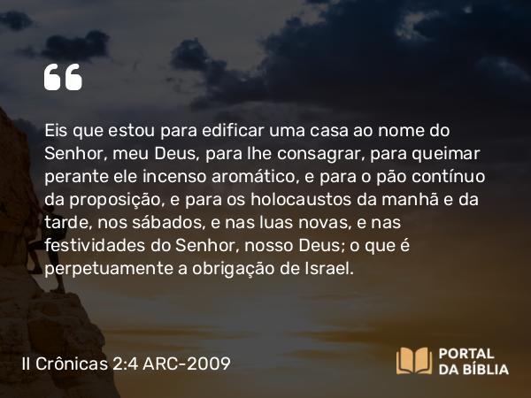 II Crônicas 2:4 ARC-2009 - Eis que estou para edificar uma casa ao nome do Senhor, meu Deus, para lhe consagrar, para queimar perante ele incenso aromático, e para o pão contínuo da proposição, e para os holocaustos da manhã e da tarde, nos sábados, e nas luas novas, e nas festividades do Senhor, nosso Deus; o que é perpetuamente a obrigação de Israel.