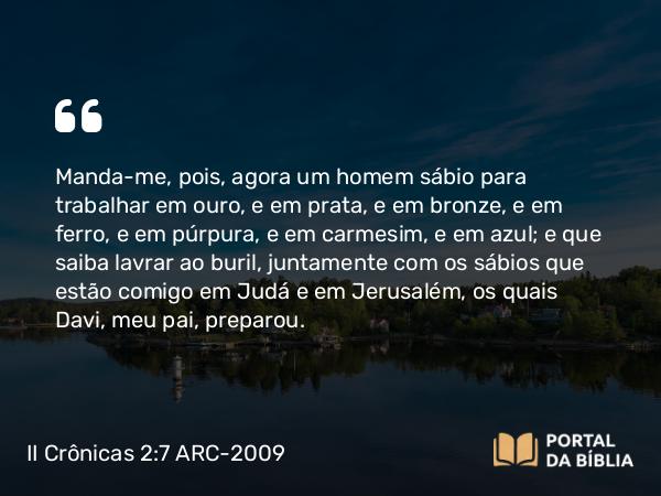 II Crônicas 2:7 ARC-2009 - Manda-me, pois, agora um homem sábio para trabalhar em ouro, e em prata, e em bronze, e em ferro, e em púrpura, e em carmesim, e em azul; e que saiba lavrar ao buril, juntamente com os sábios que estão comigo em Judá e em Jerusalém, os quais Davi, meu pai, preparou.