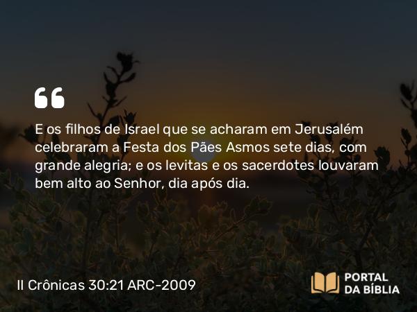 II Crônicas 30:21-22 ARC-2009 - E os filhos de Israel que se acharam em Jerusalém celebraram a Festa dos Pães Asmos sete dias, com grande alegria; e os levitas e os sacerdotes louvaram bem alto ao Senhor, dia após dia.