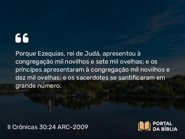 II Crônicas 30:24 ARC-2009 - Porque Ezequias, rei de Judá, apresentou à congregação mil novilhos e sete mil ovelhas; e os príncipes apresentaram à congregação mil novilhos e dez mil ovelhas; e os sacerdotes se santificaram em grande número.