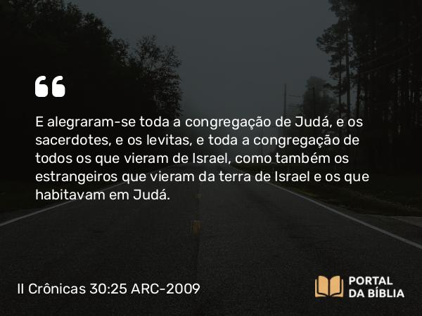 II Crônicas 30:25 ARC-2009 - E alegraram-se toda a congregação de Judá, e os sacerdotes, e os levitas, e toda a congregação de todos os que vieram de Israel, como também os estrangeiros que vieram da terra de Israel e os que habitavam em Judá.